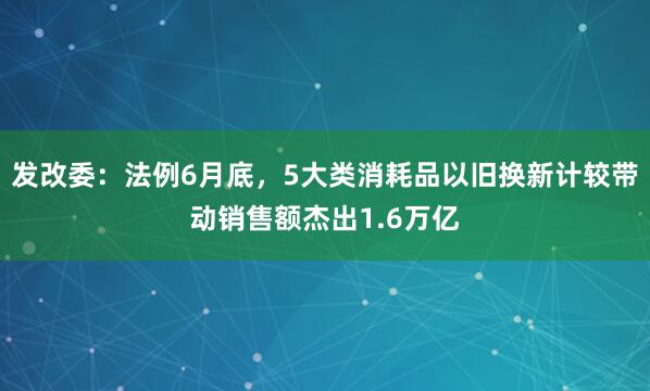 发改委：法例6月底，5大类消耗品以旧换新计较带动销售额杰出1.6万亿